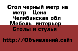 Стол черный метр на метр › Цена ­ 500 - Челябинская обл. Мебель, интерьер » Столы и стулья   